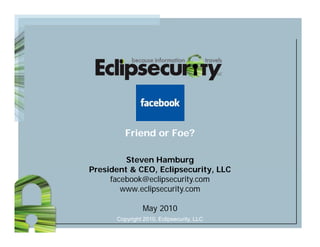 Friend or Foe?

         Steven Hamburg
President & CEO, Eclipsecurity, LLC
            CEO Eclipsecurity
     facebook@eclipsecurity.com
        www.eclipsecurity.com

                May 2010
      Copyright 2010, Eclipsecurity, LLC
 