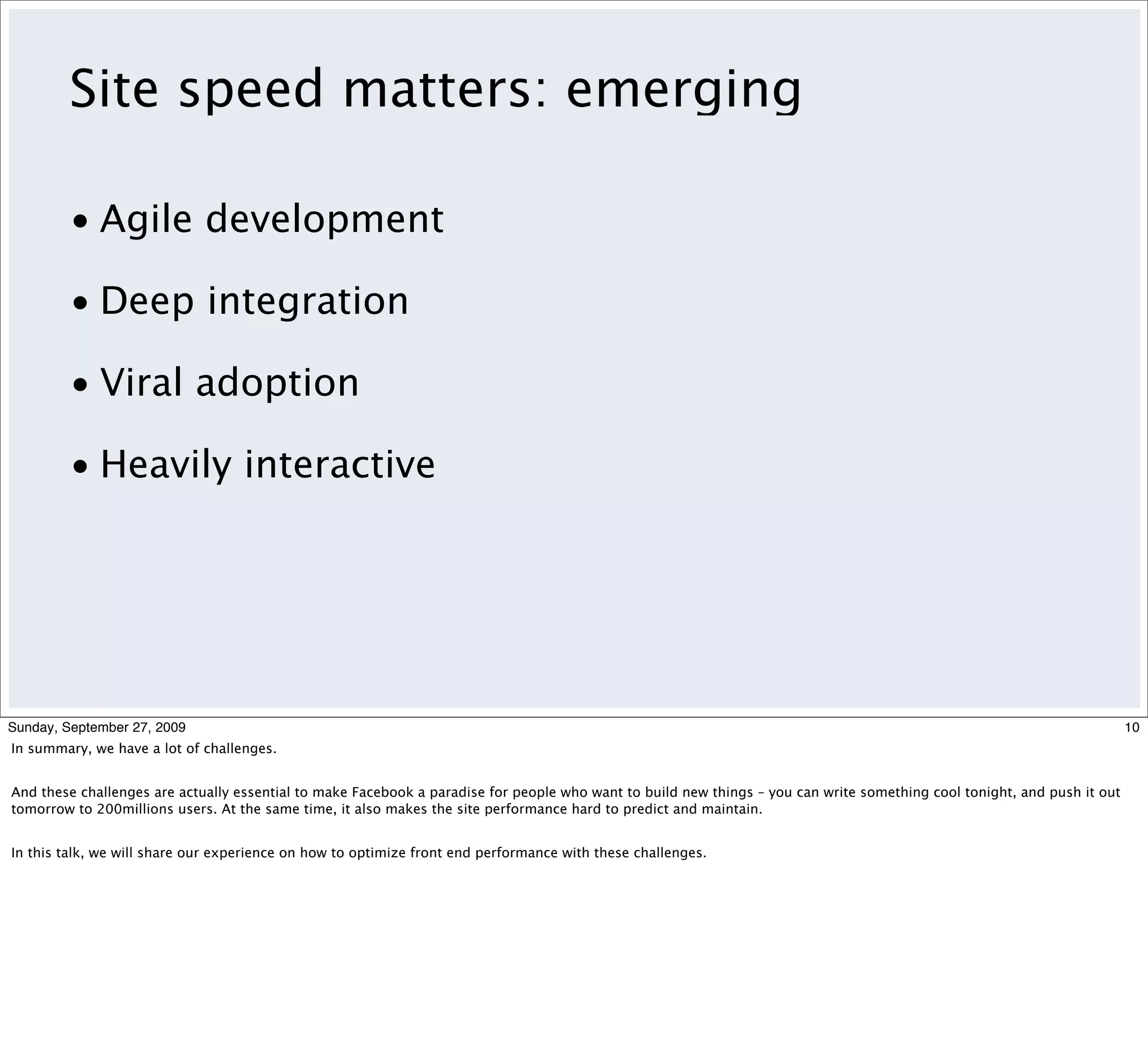 Site speed matters: emerging

         • Agile development

         • Deep integration

         • Viral adoption

         • Heavily interactive




Sunday, September 27, 2009                                                                                                                                                10
In summary, we have a lot of challenges.


And these challenges are actually essential to make Facebook a paradise for people who want to build new things – you can write something cool tonight, and push it out
tomorrow to 200millions users. At the same time, it also makes the site performance hard to predict and maintain.


In this talk, we will share our experience on how to optimize front end performance with these challenges.
 