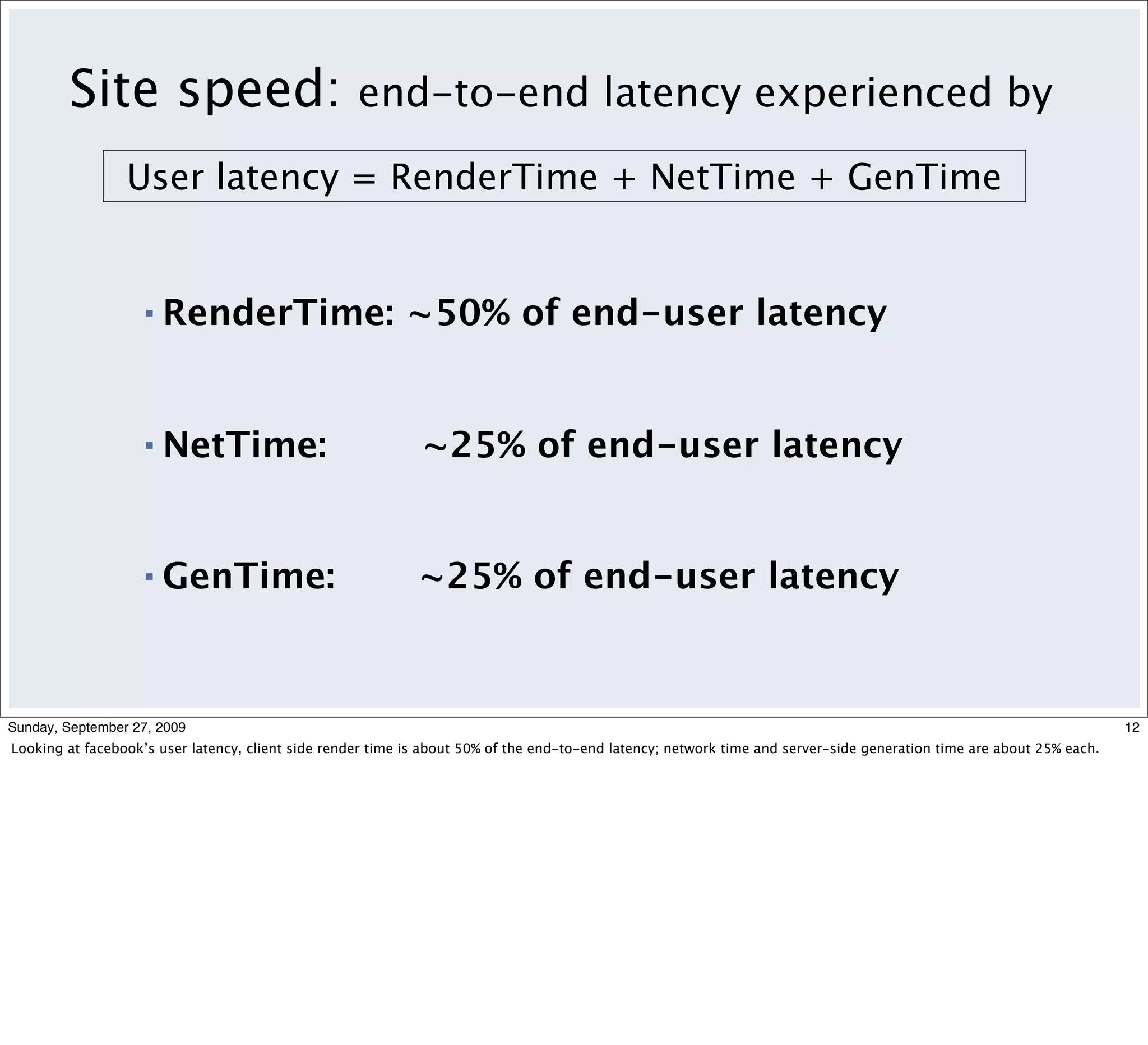 Site speed:                                end-to-end latency experienced by

                 User latency = RenderTime + NetTime + GenTime


                   ▪   RenderTime: ~50% of end-user latency


                   ▪   NetTime:                              ~25% of end-user latency


                   ▪   GenTime:                              ~25% of end-user latency



Sunday, September 27, 2009                                                                                                                                             12
Looking at facebook’s user latency, client side render time is about 50% of the end-to-end latency; network time and server-side generation time are about 25% each.
 