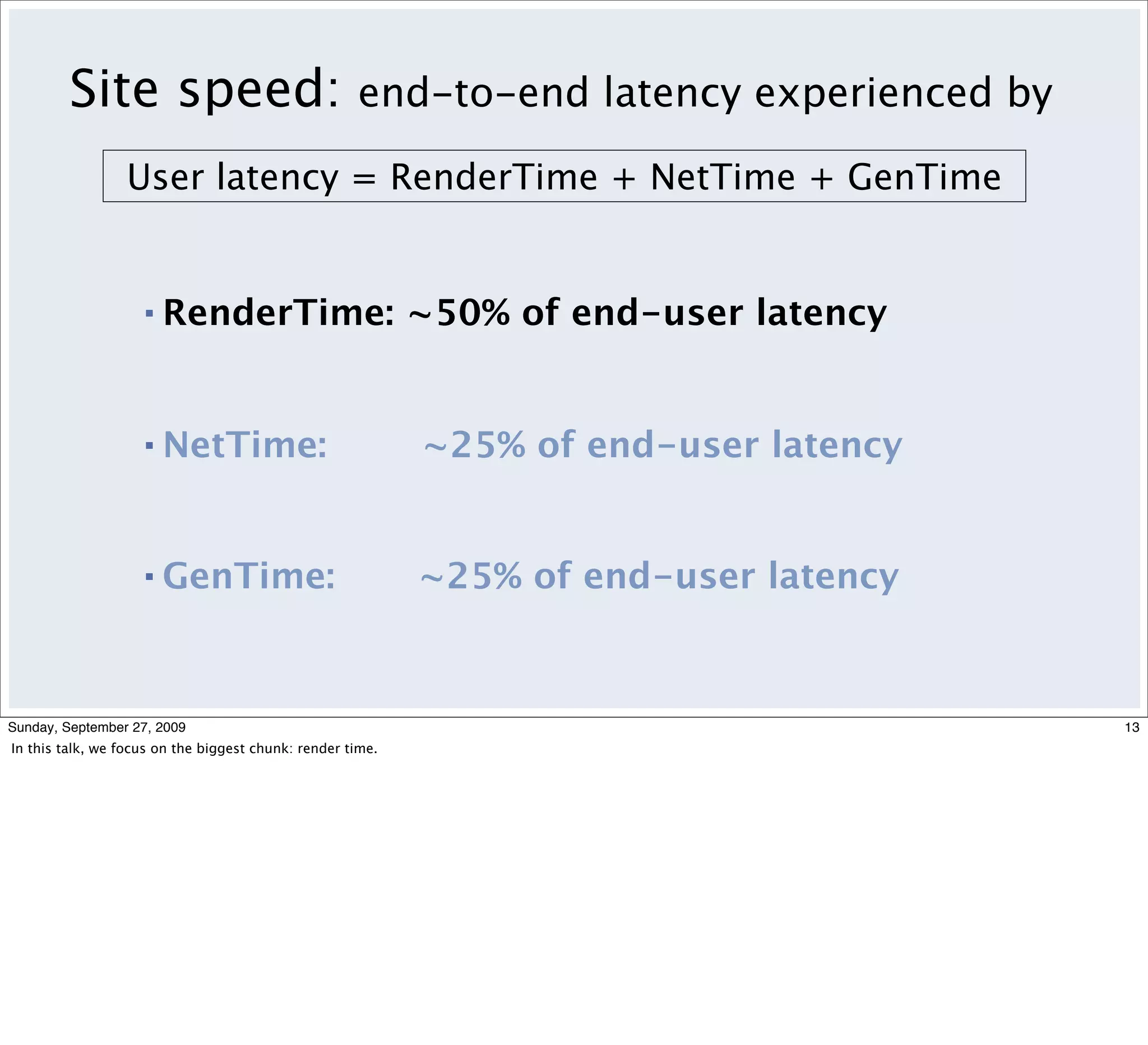 Site speed:                                 end-to-end latency experienced by

                 User latency = RenderTime + NetTime + GenTime


                    ▪   RenderTime: ~50% of end-user latency


                    ▪   NetTime:                            ~25% of end-user latency


                    ▪   GenTime:                            ~25% of end-user latency



Sunday, September 27, 2009                                                               13
In this talk, we focus on the biggest chunk: render time.
 