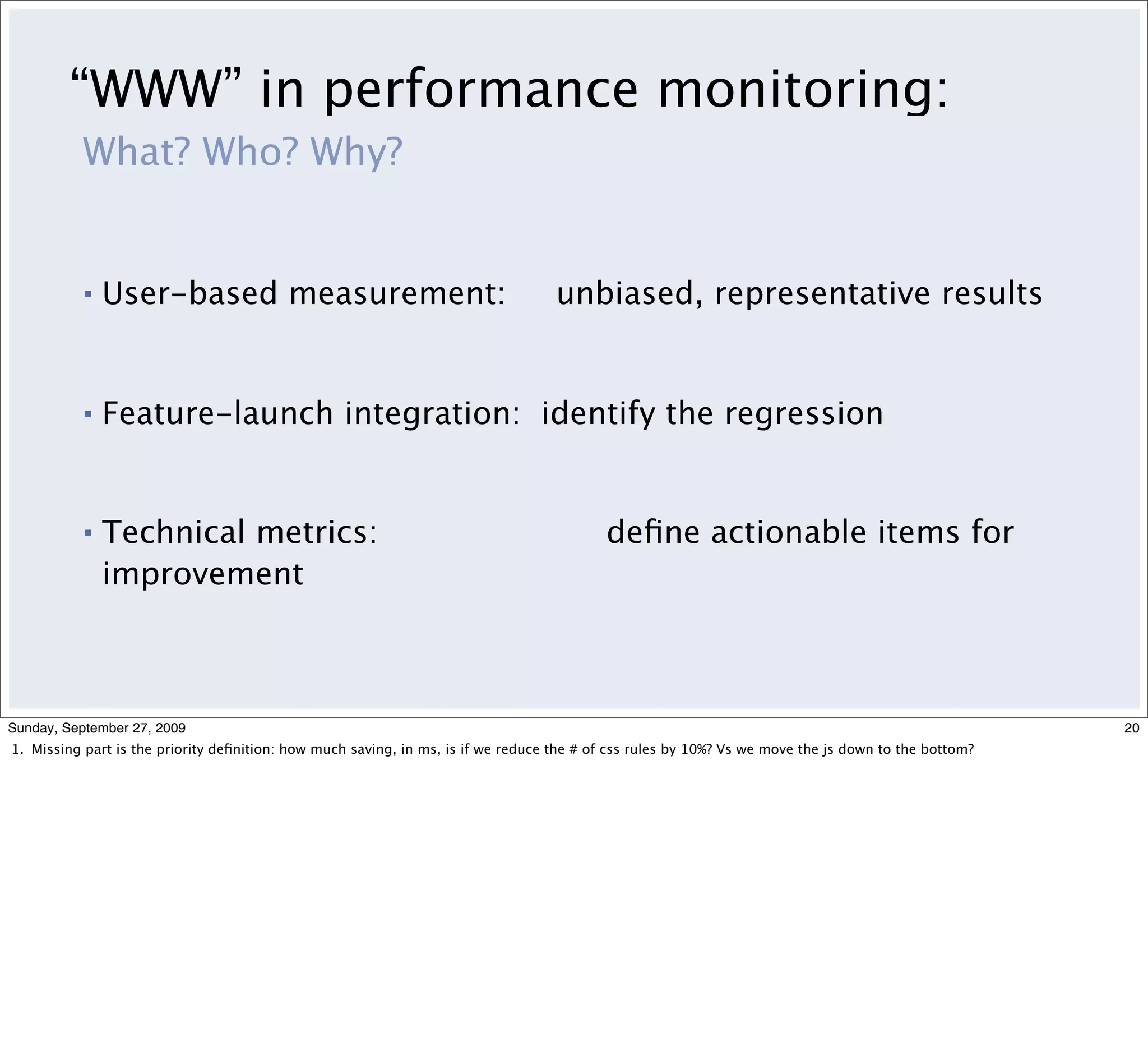 “WWW” in performance monitoring:
          What? Who? Why?


          ▪   User-based measurement:                                              unbiased, representative results


          ▪   Feature-launch integration: identify the regression


          ▪   Technical metrics:                                                          deﬁne actionable items for
              improvement



Sunday, September 27, 2009                                                                                                                            20
1. Missing part is the priority deﬁnition: how much saving, in ms, is if we reduce the # of css rules by 10%? Vs we move the js down to the bottom?
 