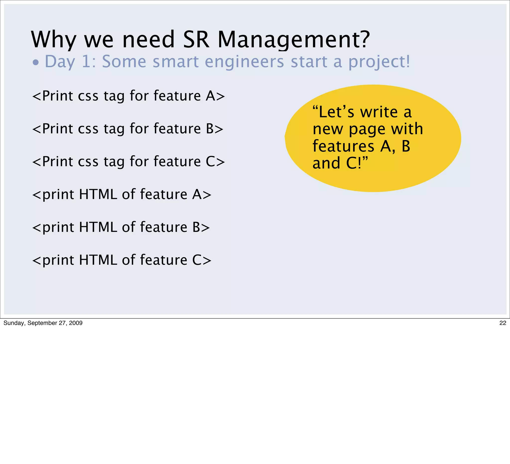 Why we need SR Management?
         • Day 1: Some smart engineers start a project!
         <Print css tag for feature A>
                                           “Let’s write a
         <Print css tag for feature B>     new page with
                                           features A, B
         <Print css tag for feature C>     and C!”
         <print HTML of feature A>

         <print HTML of feature B>

         <print HTML of feature C>



Sunday, September 27, 2009                                  22
 