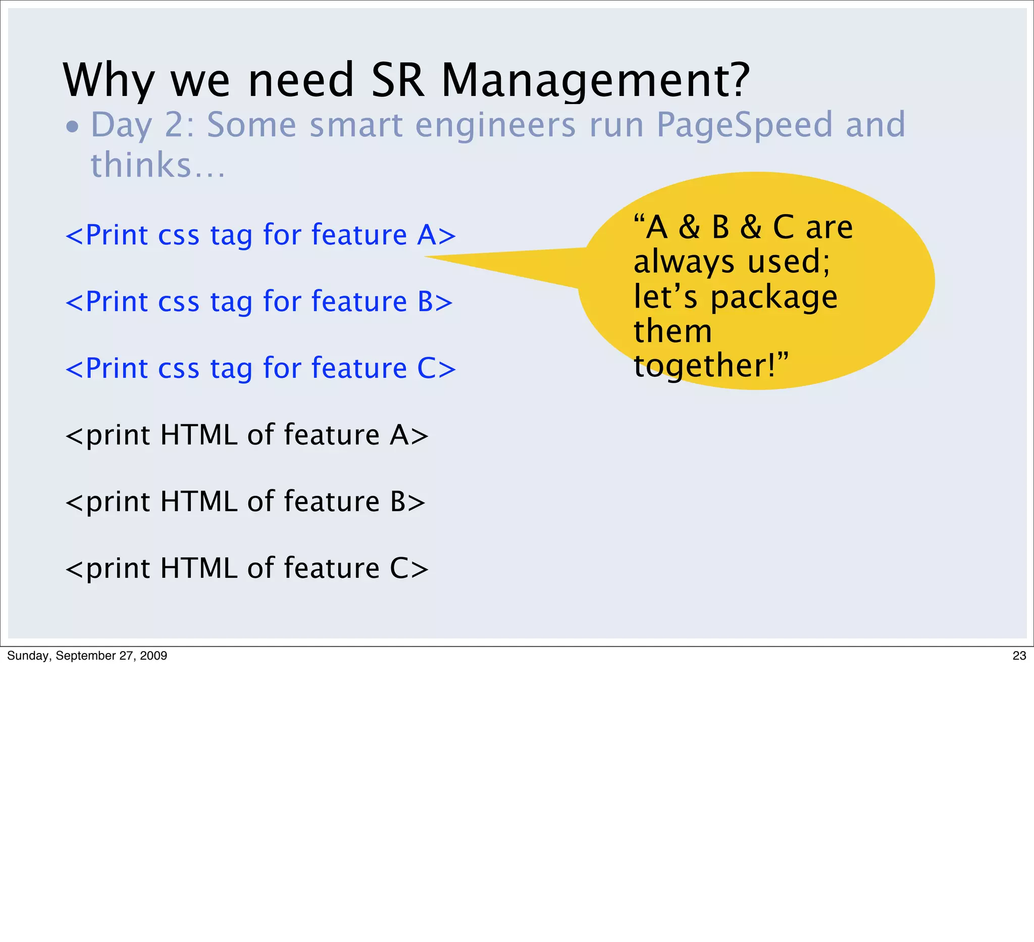 Why we need SR Management?
         • Day 2: Some smart engineers run PageSpeed and
           thinks…
         <Print css tag for feature A>   “A & B & C are
                                         always used;
         <Print css tag for feature B>   let’s package
                                         them
         <Print css tag for feature C>   together!”

         <print HTML of feature A>

         <print HTML of feature B>

         <print HTML of feature C>

Sunday, September 27, 2009                                 23
 