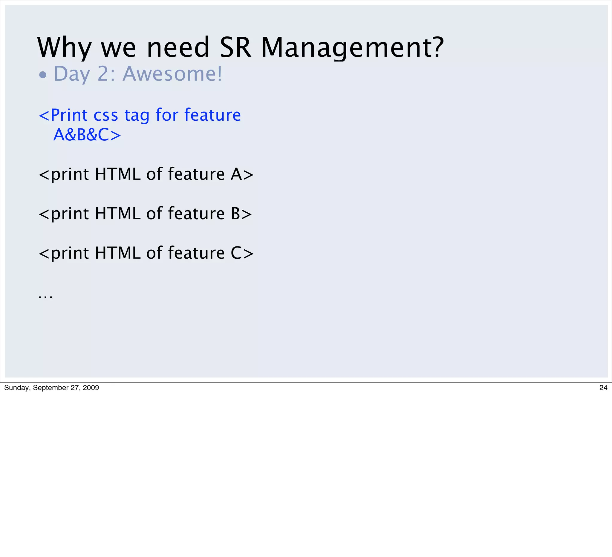 Why we need SR Management?
         • Day 2: Awesome!
         <Print css tag for feature
          A&B&C>

         <print HTML of feature A>

         <print HTML of feature B>

         <print HTML of feature C>

         …




Sunday, September 27, 2009            24
 