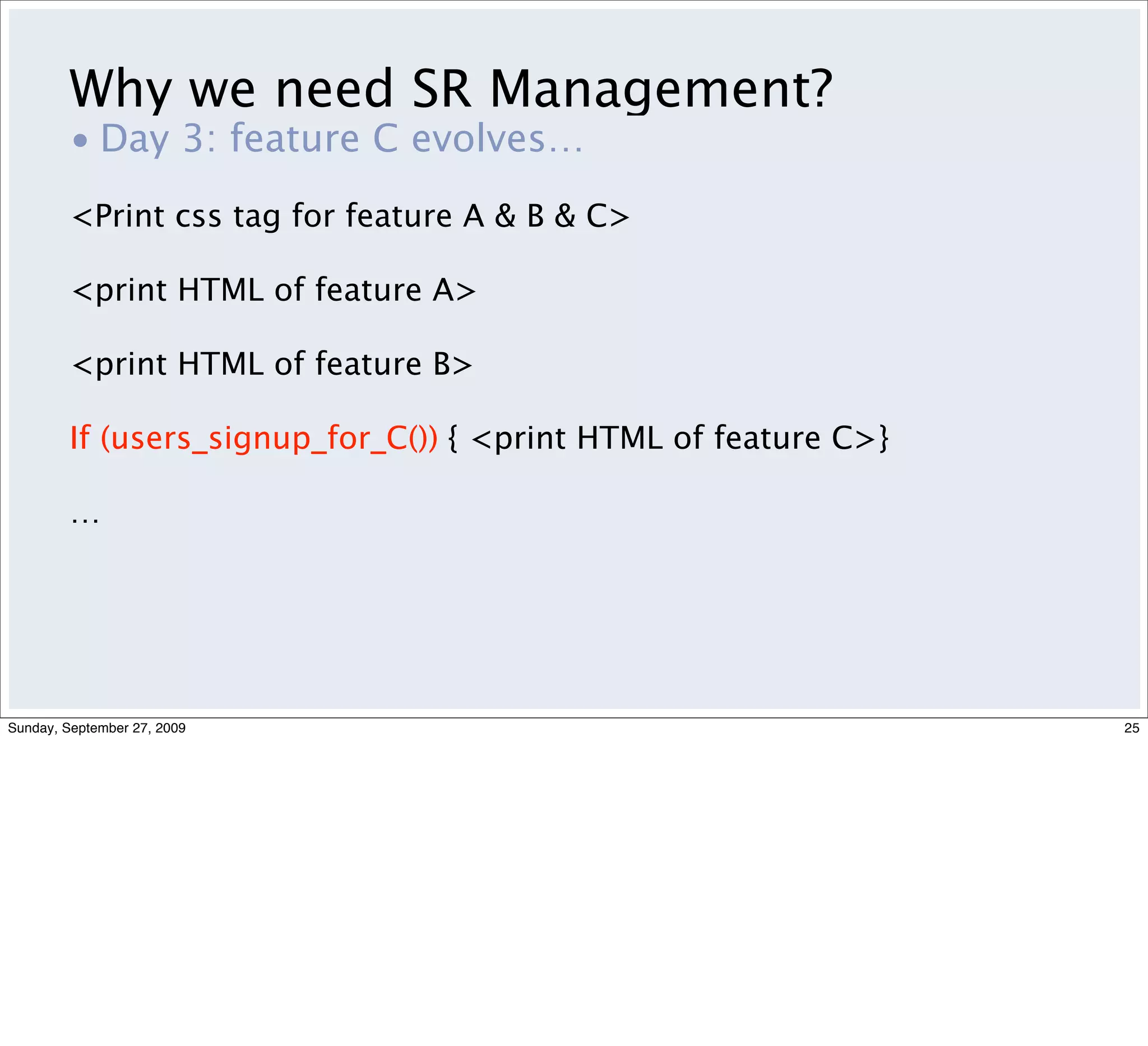 Why we need SR Management?
         • Day 3: feature C evolves…
         <Print css tag for feature A & B & C>

         <print HTML of feature A>

         <print HTML of feature B>

         If (users_signup_for_C()) { <print HTML of feature C>}

         …




Sunday, September 27, 2009                                        25
 