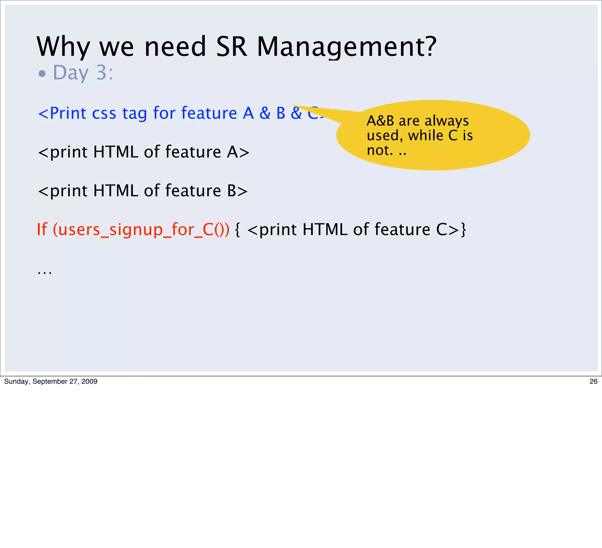 Why we need SR Management?
         • Day 3:
         <Print css tag for feature A & B & C>    A&B are always
                                                  used, while C is
         <print HTML of feature A>                not. ..

         <print HTML of feature B>

         If (users_signup_for_C()) { <print HTML of feature C>}

         …




Sunday, September 27, 2009                                           26
 