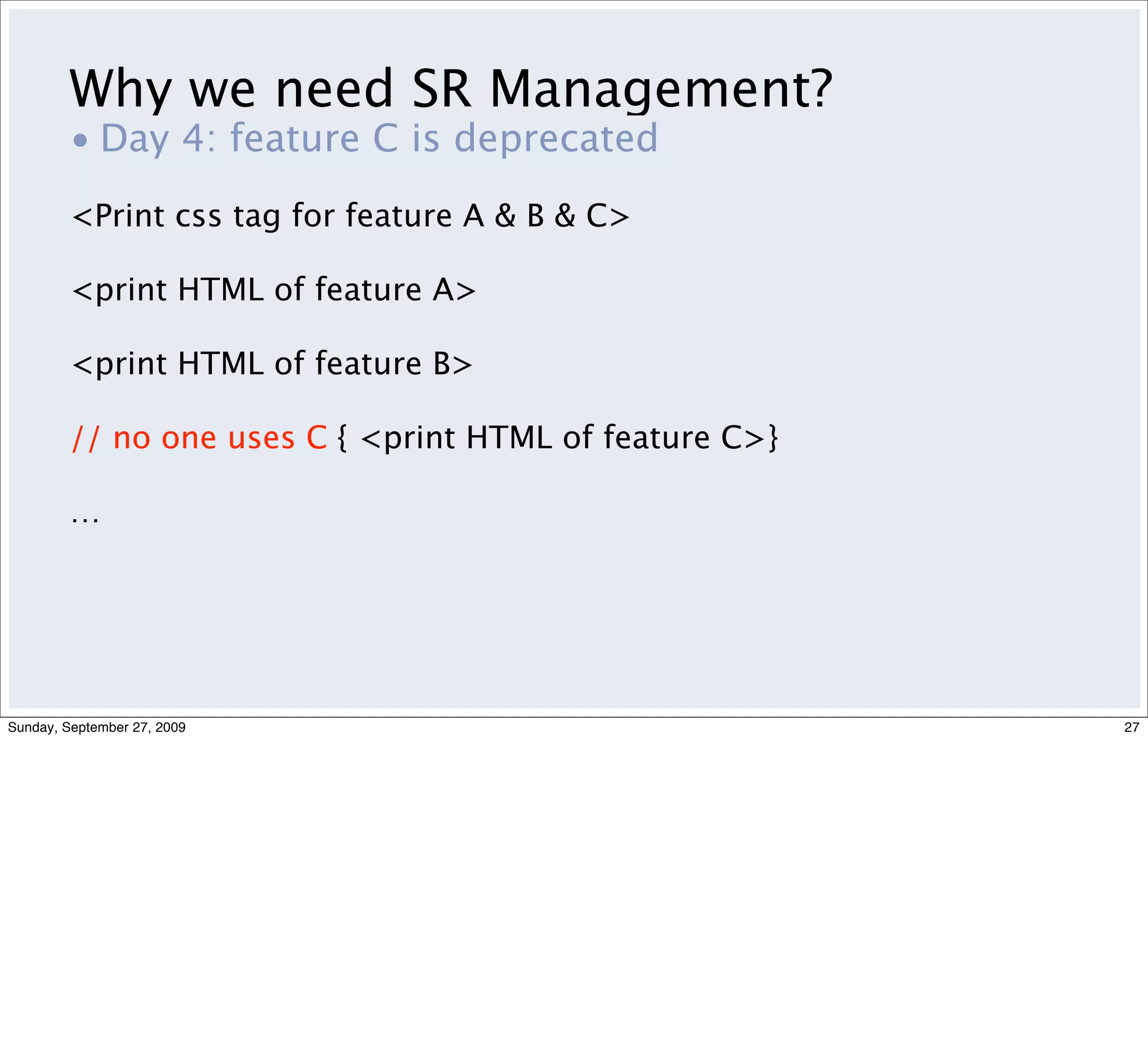 Why we need SR Management?
         • Day 4: feature C is deprecated
         <Print css tag for feature A & B & C>

         <print HTML of feature A>

         <print HTML of feature B>

         // no one uses C { <print HTML of feature C>}

         …




Sunday, September 27, 2009                               27
 