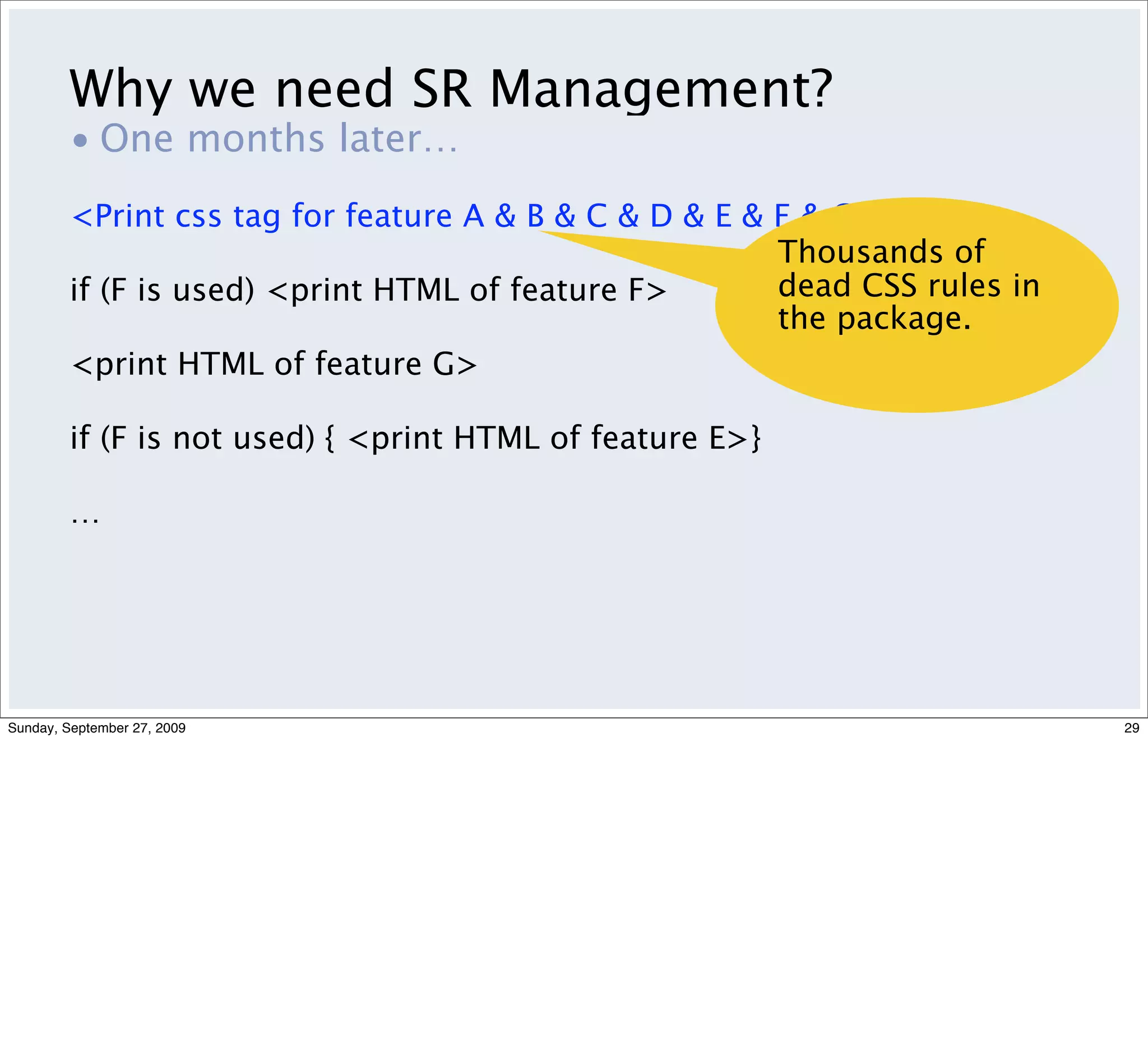 Why we need SR Management?
         • One months later…
         <Print css tag for feature A & B & C & D & E & F & G…>
                                                        Thousands of
         if (F is used) <print HTML of feature F>       dead CSS rules in
                                                        the package.
         <print HTML of feature G>

         if (F is not used) { <print HTML of feature E>}

         …




Sunday, September 27, 2009                                                  29
 