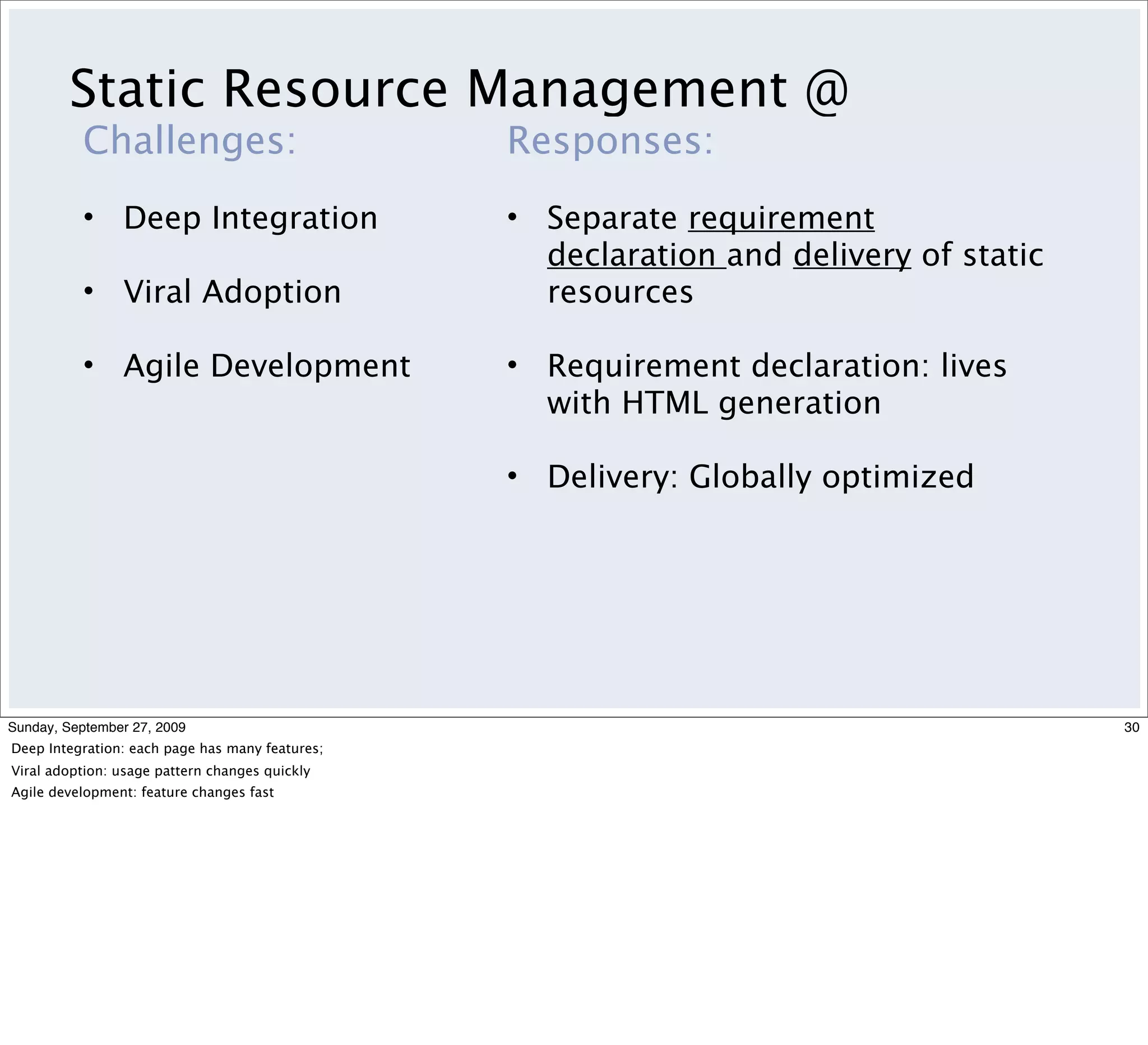 Static Resource Management @
          Challenges:                            Responses:
          • Deep Integration                     • Separate requirement
                                                   declaration and delivery of static
          • Viral Adoption                         resources

          • Agile Development                    • Requirement declaration: lives
                                                   with HTML generation

                                                 • Delivery: Globally optimized




Sunday, September 27, 2009                                                              30
Deep Integration: each page has many features;
Viral adoption: usage pattern changes quickly
Agile development: feature changes fast
 