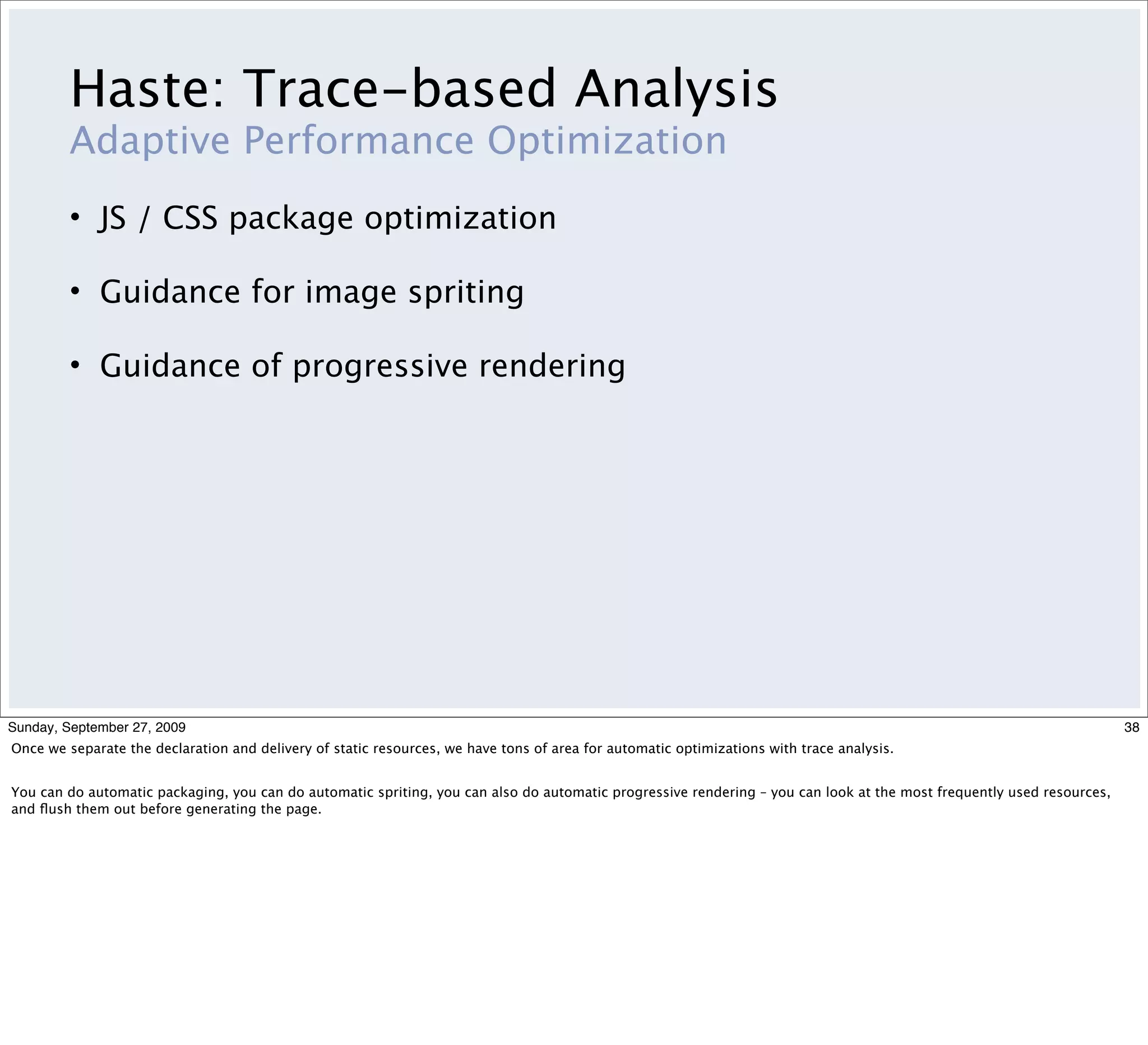 Haste: Trace-based Analysis
         Adaptive Performance Optimization
         • JS / CSS package optimization

         • Guidance for image spriting

         • Guidance of progressive rendering




Sunday, September 27, 2009                                                                                                                                             38
Once we separate the declaration and delivery of static resources, we have tons of area for automatic optimizations with trace analysis.


You can do automatic packaging, you can do automatic spriting, you can also do automatic progressive rendering – you can look at the most frequently used resources,
and ﬂush them out before generating the page.
 