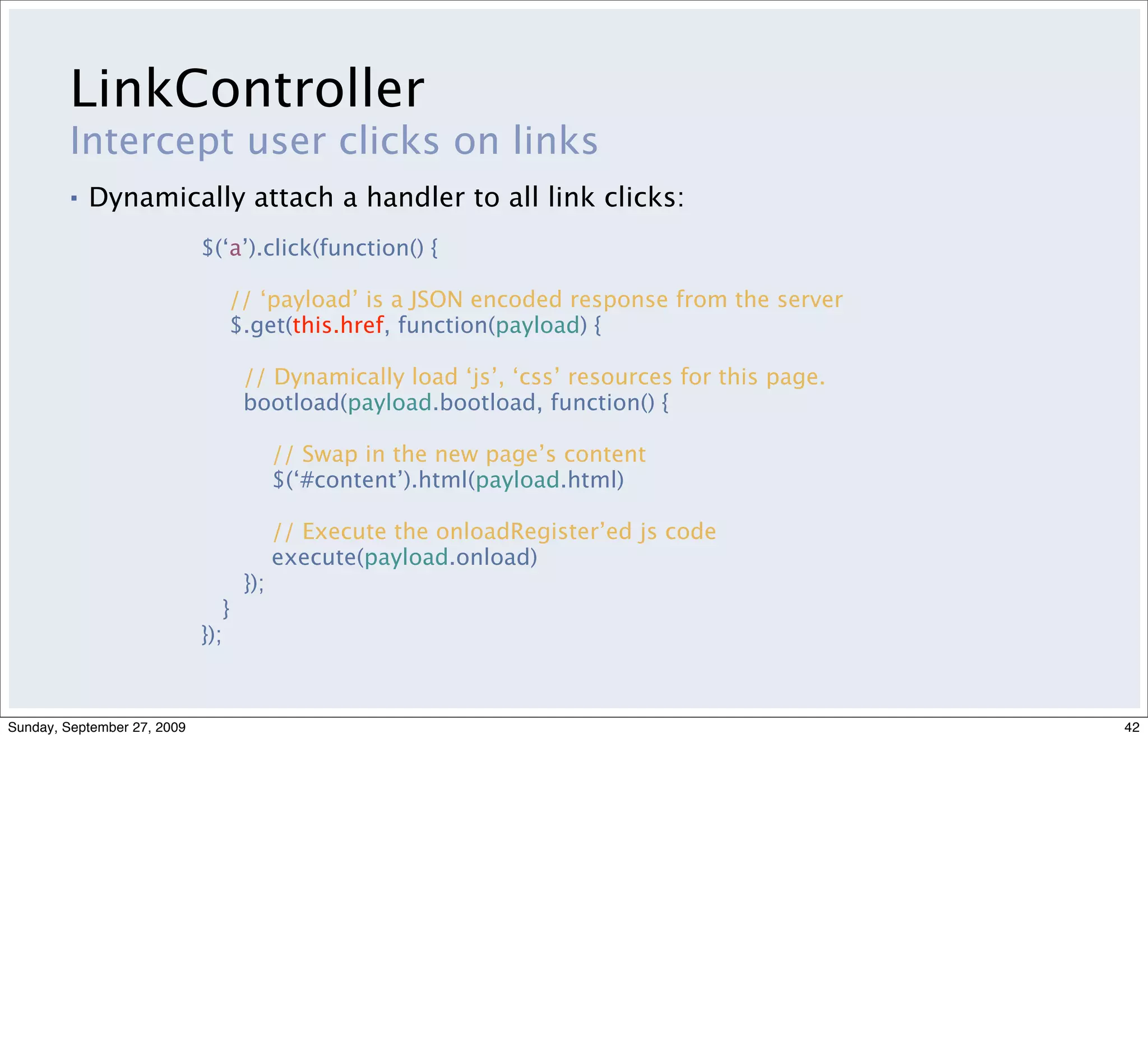 LinkController
         Intercept user clicks on links
         ▪   Dynamically attach a handler to all link clicks:
                             $(‘a’).click(function() {

                                // ‘payload’ is a JSON encoded response from the server
                                $.get(this.href, function(payload) {

                                    // Dynamically load ‘js’, ‘css’ resources for this page.
                                    bootload(payload.bootload, function() {

                                          // Swap in the new page’s content
                                          $(‘#content’).html(payload.html)

                                          // Execute the onloadRegister’ed js code
                                          execute(payload.onload)
                                    });
                                }
                             });



Sunday, September 27, 2009                                                                     42
 