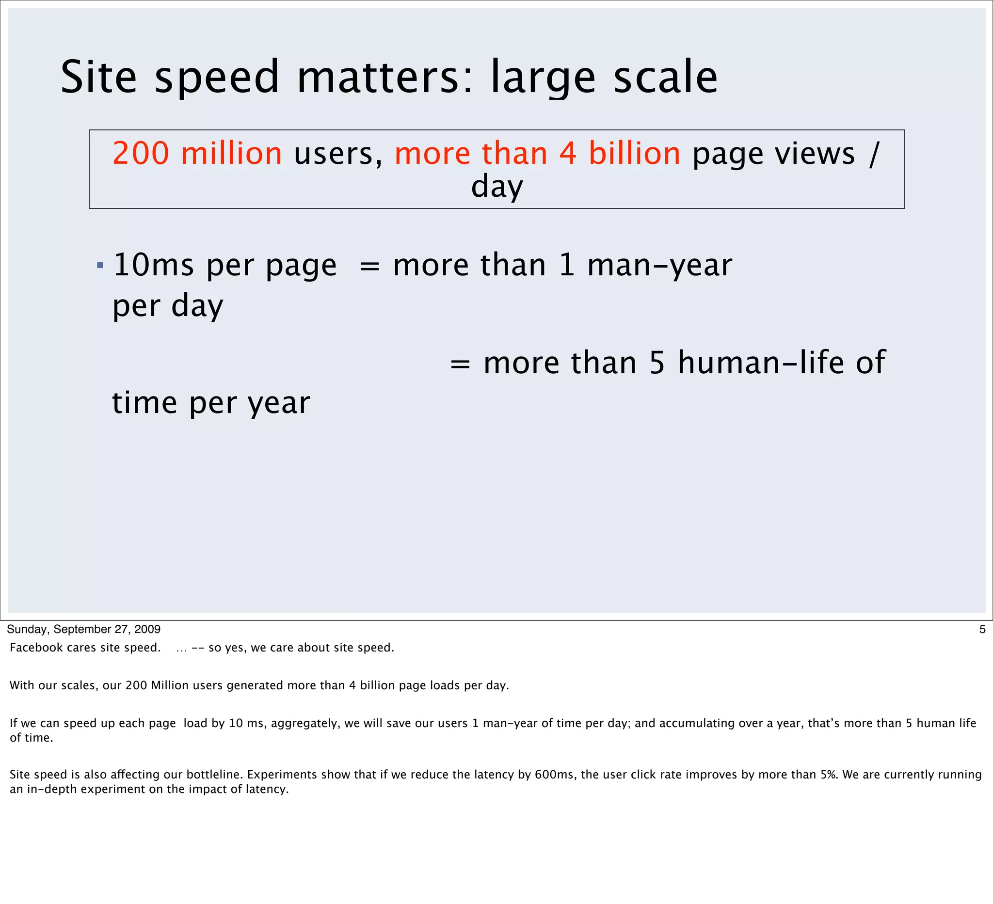 Site speed matters: large scale
                   200 million users, more than 4 billion page views /
                                          day

               ▪   10ms per page = more than 1 man-year
                   per day
                                                                             = more than 5 human-life of
                   time per year




Sunday, September 27, 2009                                                                                                                                                 5
Facebook cares site speed.   … -- so yes, we care about site speed.


With our scales, our 200 Million users generated more than 4 billion page loads per day.


If we can speed up each page load by 10 ms, aggregately, we will save our users 1 man-year of time per day; and accumulating over a year, that’s more than 5 human life
of time.


Site speed is also affecting our bottleline. Experiments show that if we reduce the latency by 600ms, the user click rate improves by more than 5%. We are currently running
an in-depth experiment on the impact of latency.
 