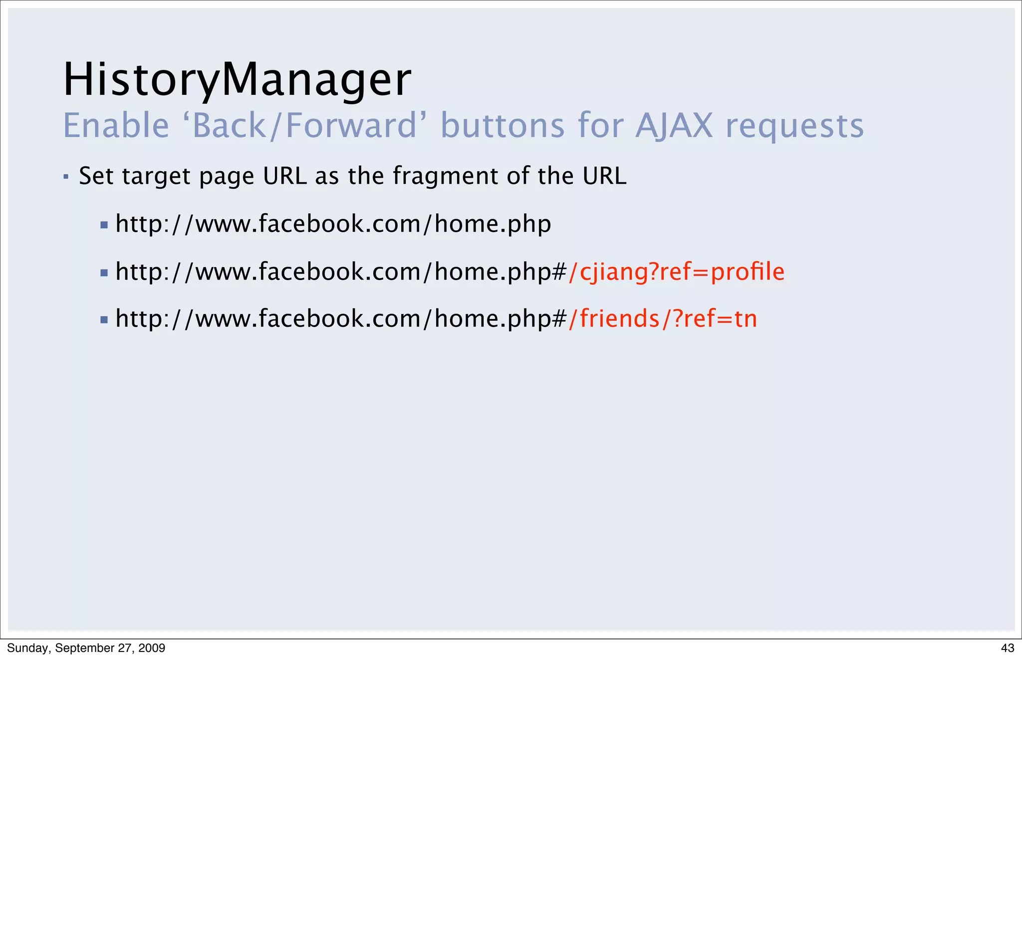 HistoryManager
         Enable ‘Back/Forward’ buttons for AJAX requests
         ▪   Set target page URL as the fragment of the URL

              ▪ http://www.facebook.com/home.php

              ▪ http://www.facebook.com/home.php#/cjiang?ref=proﬁle
              ▪ http://www.facebook.com/home.php#/friends/?ref=tn




Sunday, September 27, 2009                                            43
 