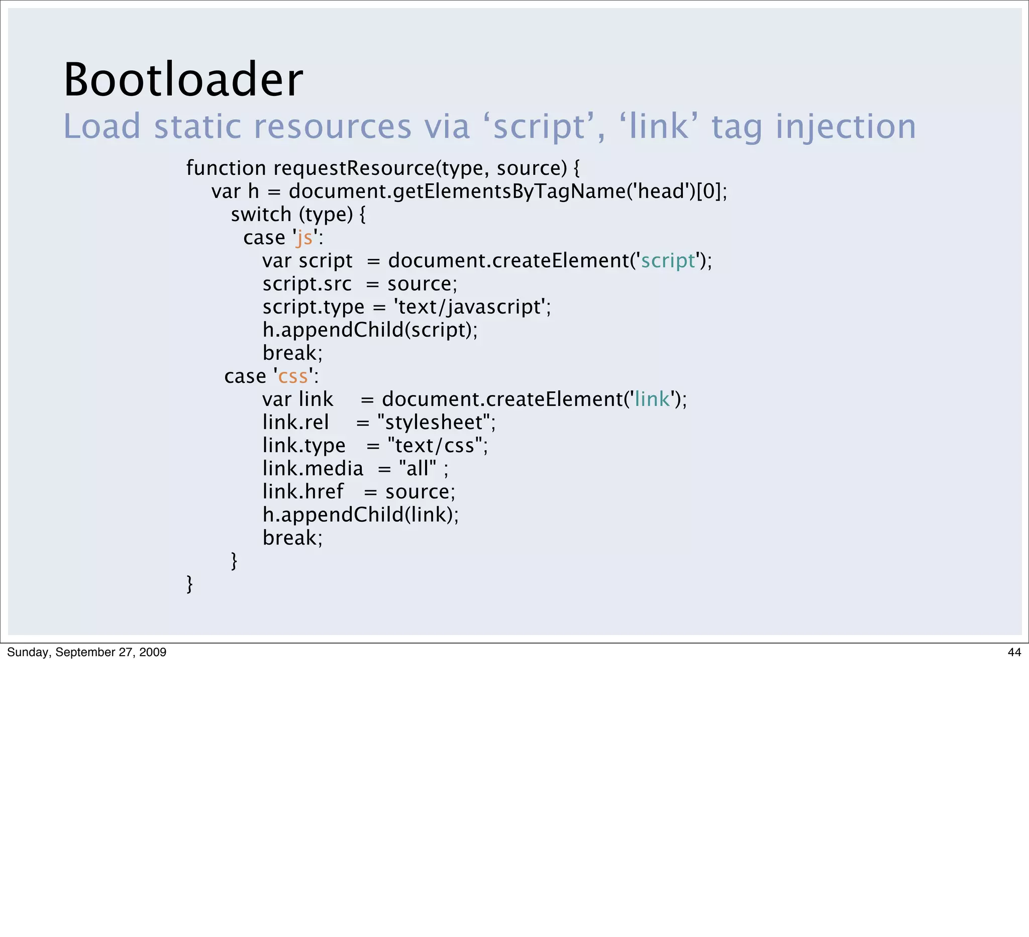 Bootloader
         Load static resources via ‘script’, ‘link’ tag injection
                             function requestResource(type, source) {
                               var h = document.getElementsByTagName('head')[0];
                                  switch (type) {
                                    case 'js':
                                      var script = document.createElement('script');
                                      script.src = source;
                                      script.type = 'text/javascript';
                                      h.appendChild(script);
                                      break;
                                 case 'css':
                                      var link = document.createElement('link');
                                      link.rel = "stylesheet";
                                      link.type = "text/css";
                                      link.media = "all" ;
                                      link.href = source;
                                      h.appendChild(link);
                                      break;
                                  }
                             }


Sunday, September 27, 2009                                                             44
 