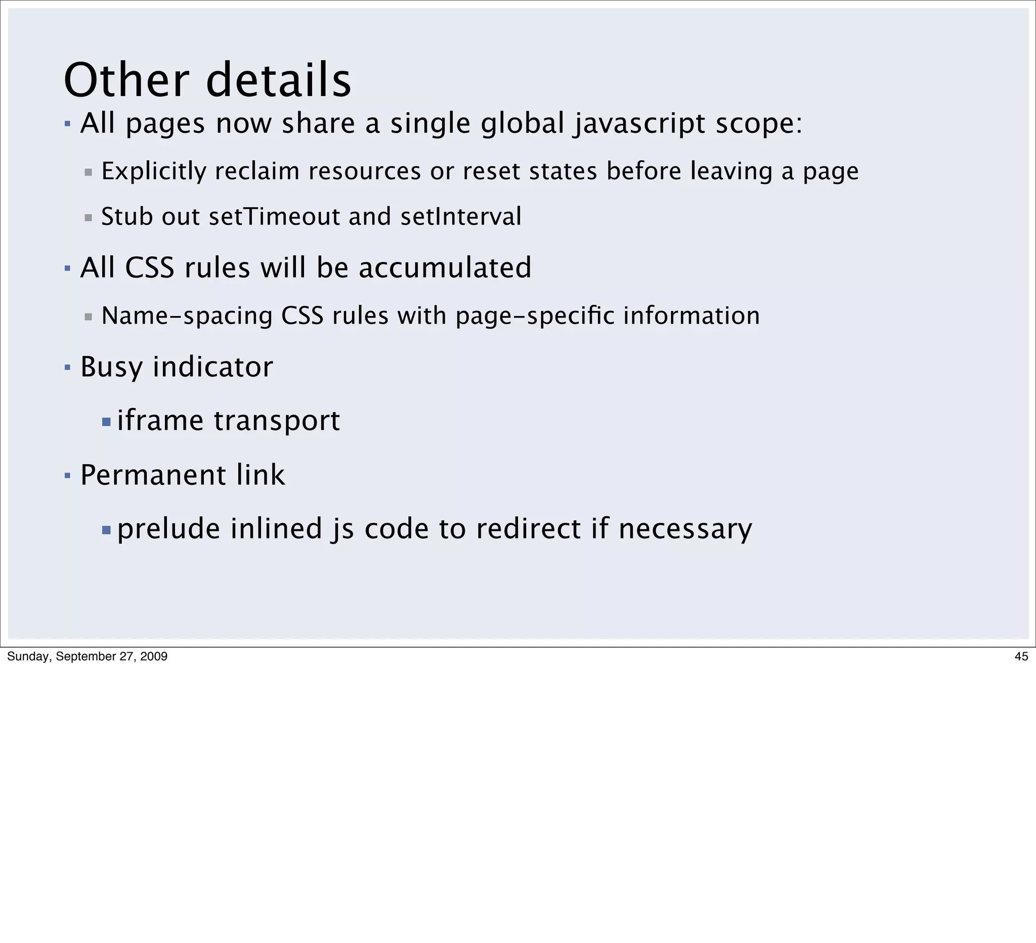 Other details
         ▪   All pages now share a single global javascript scope:
             ▪ Explicitly reclaim resources or reset states before leaving a page
             ▪ Stub out setTimeout and setInterval

         ▪   All CSS rules will be accumulated
             ▪ Name-spacing CSS rules with page-speciﬁc information

         ▪   Busy indicator
              ▪iframe transport
         ▪   Permanent link
              ▪prelude inlined js code to redirect if necessary



Sunday, September 27, 2009                                                          45
 