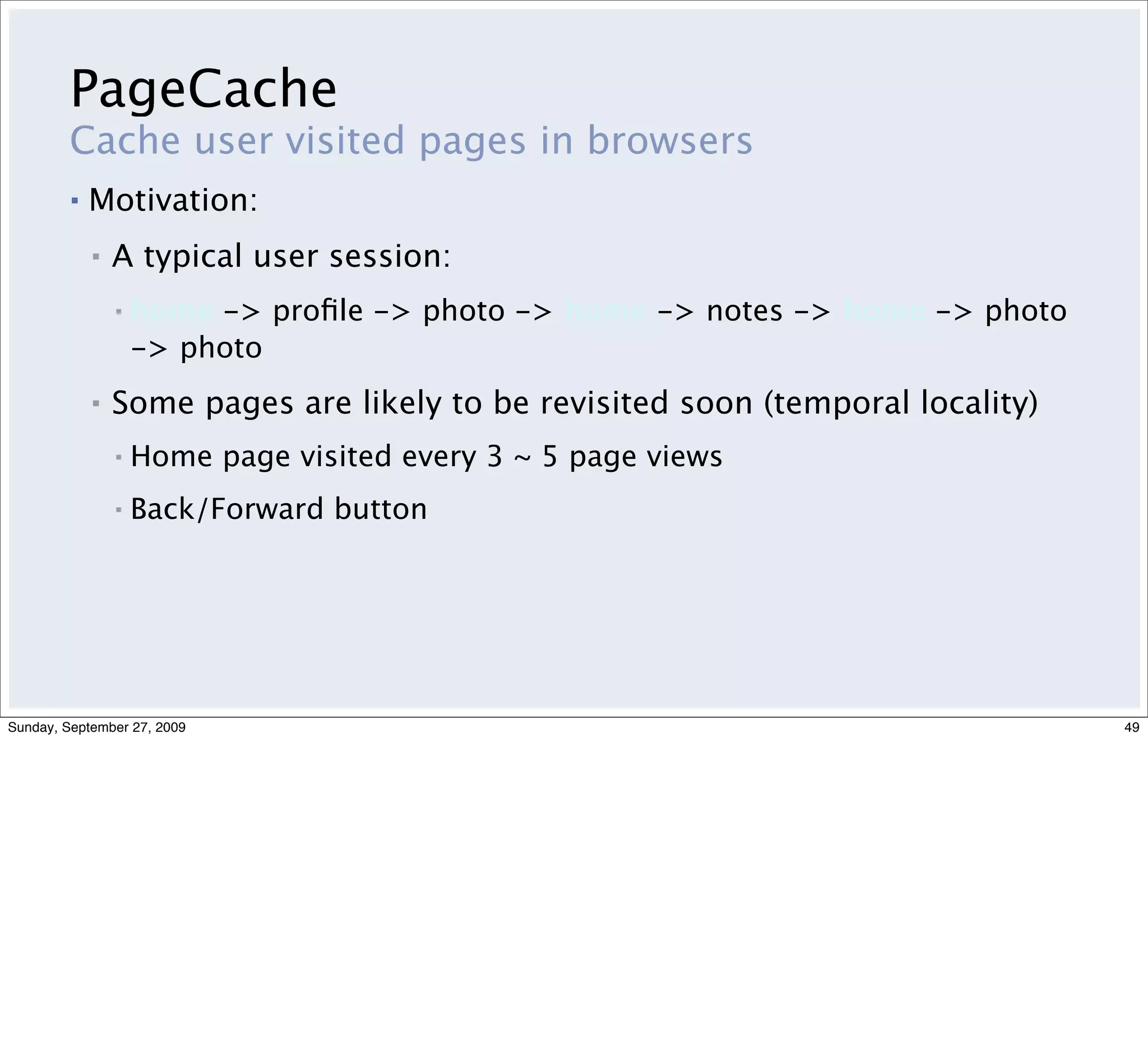 PageCache
         Cache user visited pages in browsers
         ▪   Motivation:
             ▪   A typical user session:
                 ▪   home -> proﬁle -> photo -> home -> notes -> home -> photo
                     -> photo
             ▪   Some pages are likely to be revisited soon (temporal locality)
                 ▪   Home page visited every 3 ~ 5 page views
                 ▪   Back/Forward button




Sunday, September 27, 2009                                                        49
 