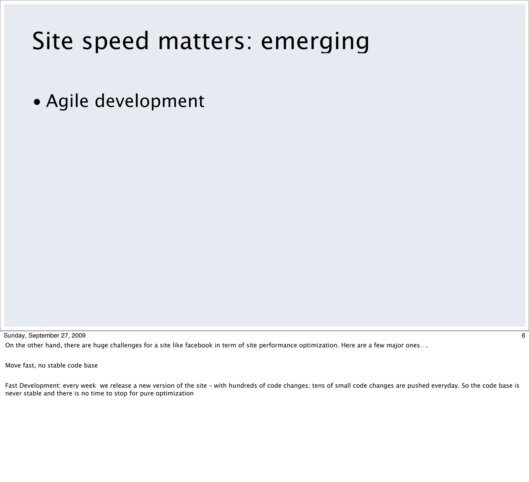 Site speed matters: emerging

         • Agile development




Sunday, September 27, 2009                                                                                                                                               6
On the other hand, there are huge challenges for a site like facebook in term of site performance optimization. Here are a few major ones….


Move fast, no stable code base


Fast Development: every week we release a new version of the site – with hundreds of code changes; tens of small code changes are pushed everyday. So the code base is
never stable and there is no time to stop for pure optimization
 