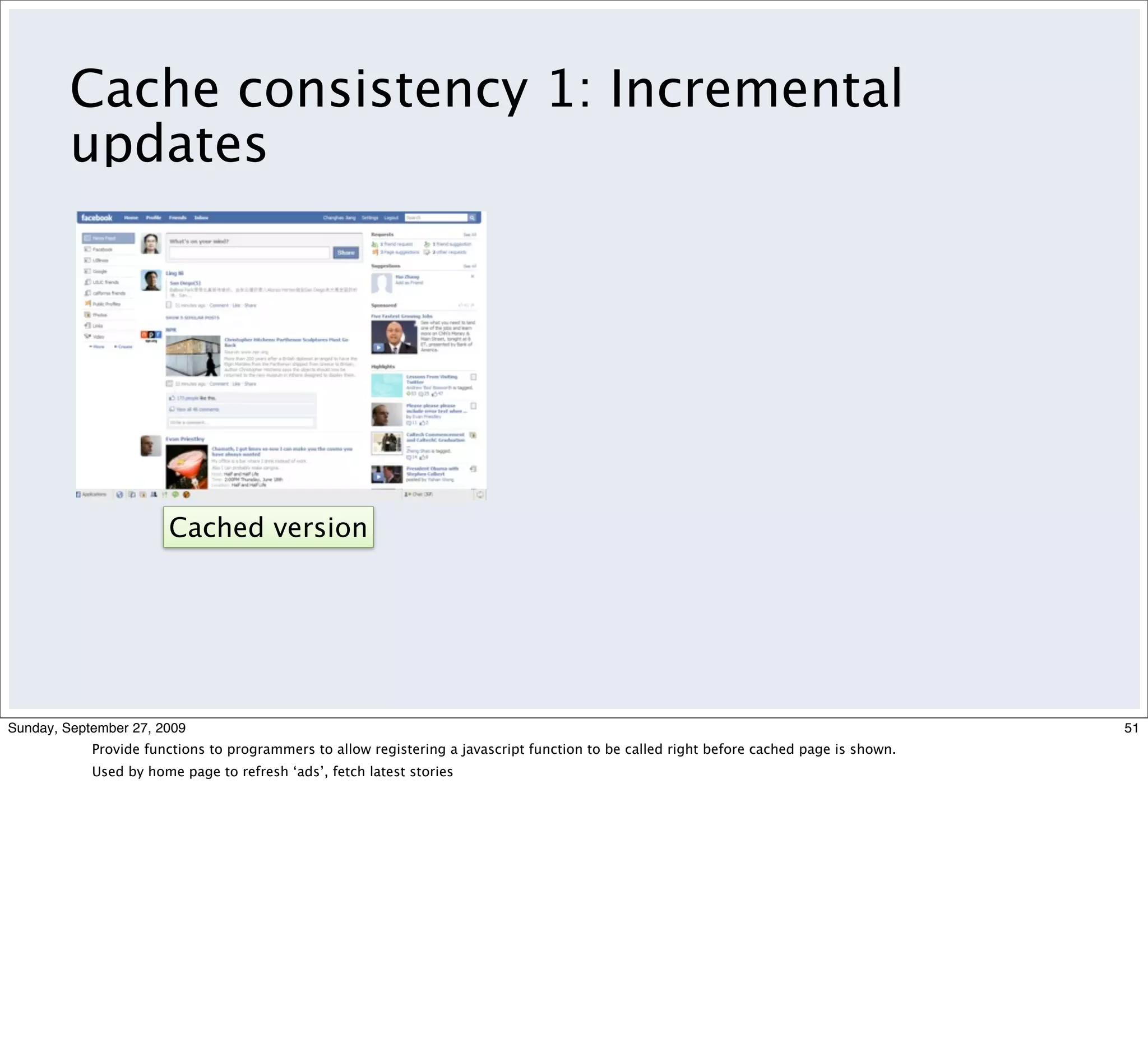 Cache consistency 1: Incremental
         updates




                       Cached version




Sunday, September 27, 2009                                                                                                                51
            Provide functions to programmers to allow registering a javascript function to be called right before cached page is shown.
            Used by home page to refresh ‘ads’, fetch latest stories
 