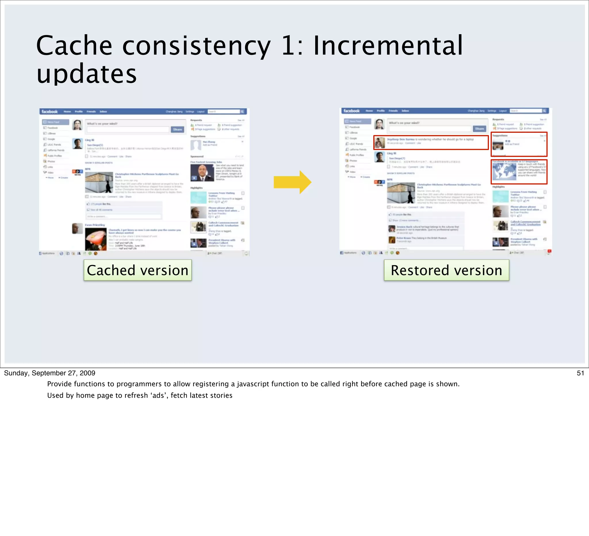 Cache consistency 1: Incremental
         updates




                       Cached version                                                                             Restored version




Sunday, September 27, 2009                                                                                                                51
            Provide functions to programmers to allow registering a javascript function to be called right before cached page is shown.
            Used by home page to refresh ‘ads’, fetch latest stories
 