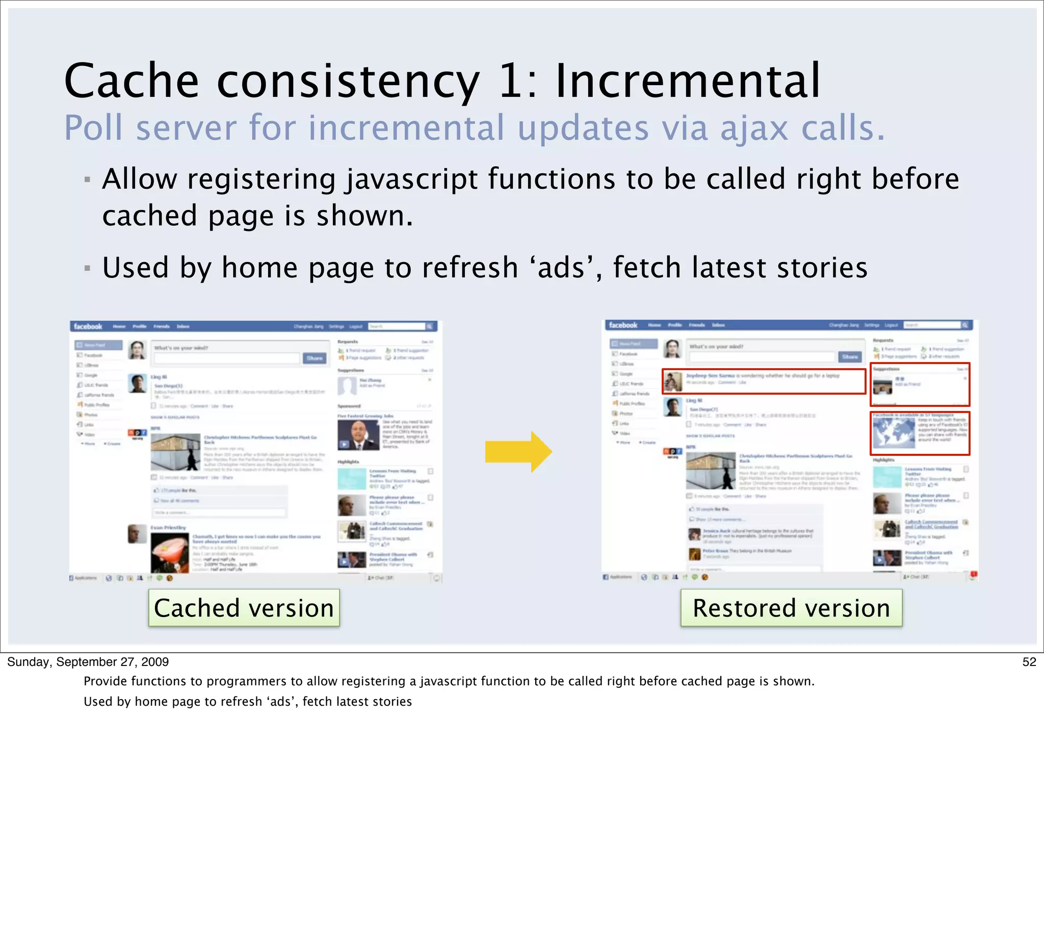 Cache consistency 1: Incremental
         Poll server for incremental updates via ajax calls.
            ▪   Allow registering javascript functions to be called right before
                cached page is shown.
            ▪   Used by home page to refresh ‘ads’, fetch latest stories




                       Cached version                                                                             Restored version

Sunday, September 27, 2009                                                                                                                52
            Provide functions to programmers to allow registering a javascript function to be called right before cached page is shown.
            Used by home page to refresh ‘ads’, fetch latest stories
 