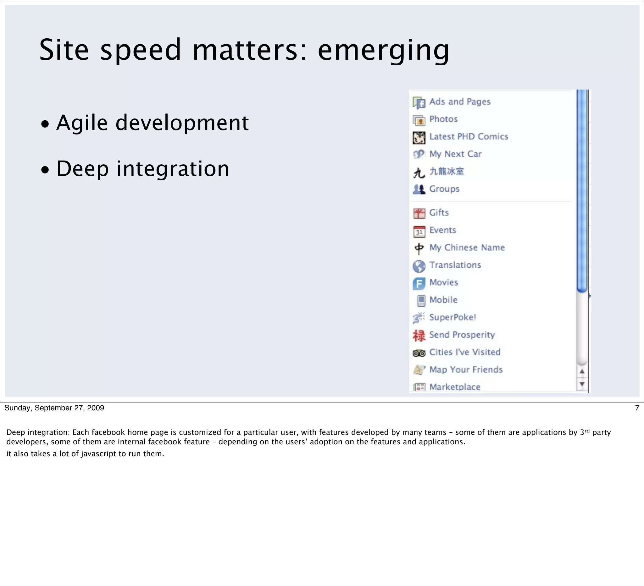 Site speed matters: emerging

         • Agile development

         • Deep integration




Sunday, September 27, 2009                                                                                                                                          7


Deep integration: Each facebook home page is customized for a particular user, with features developed by many teams – some of them are applications by 3rd party
developers, some of them are internal facebook feature – depending on the users’ adoption on the features and applications.
it also takes a lot of javascript to run them.
 