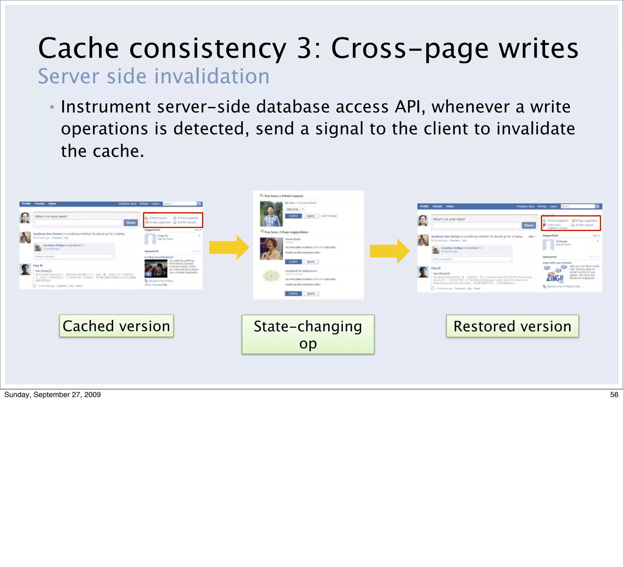 Cache consistency 3: Cross-page writes
         Server side invalidation
            ▪   Instrument server-side database access API, whenever a write
                operations is detected, send a signal to the client to invalidate
                the cache.




                Cached version          State-changing           Restored version
                                              op


Sunday, September 27, 2009                                                          56
 