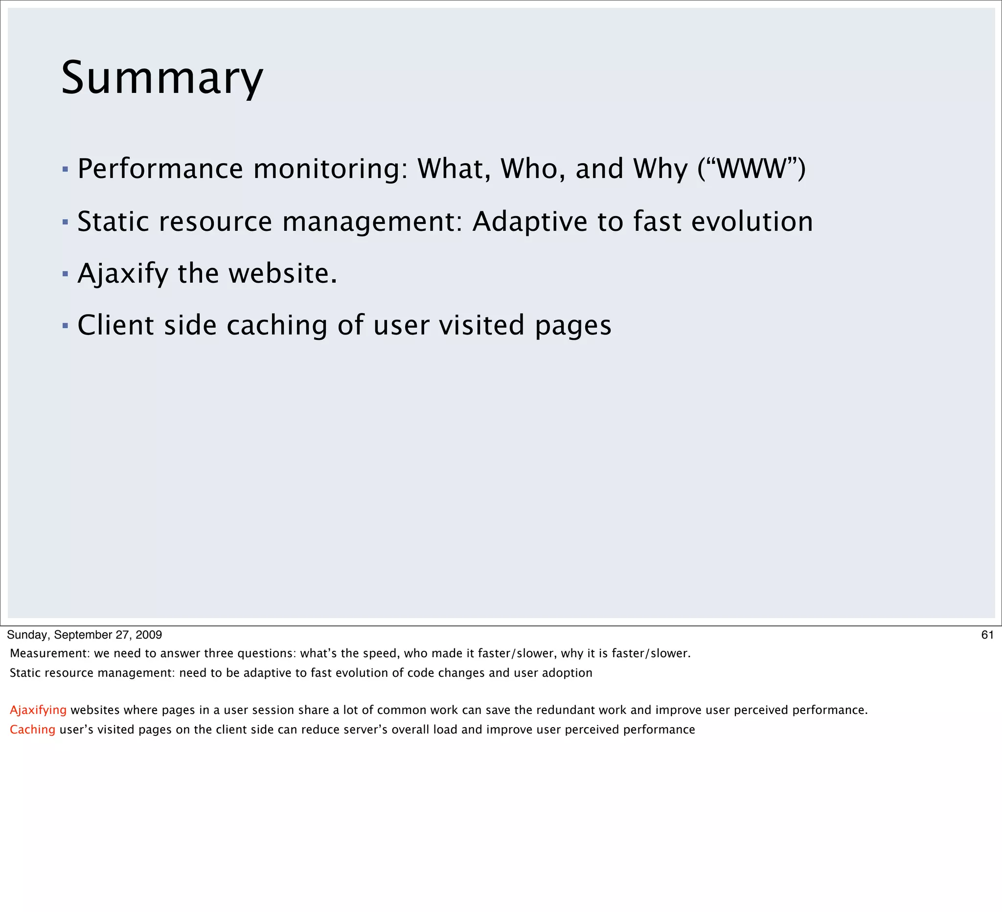 Summary
         ▪   Performance monitoring: What, Who, and Why (“WWW”)
         ▪   Static resource management: Adaptive to fast evolution
         ▪   Ajaxify the website.
         ▪   Client side caching of user visited pages




Sunday, September 27, 2009                                                                                                                         61
Measurement: we need to answer three questions: what’s the speed, who made it faster/slower, why it is faster/slower.
Static resource management: need to be adaptive to fast evolution of code changes and user adoption


Ajaxifying websites where pages in a user session share a lot of common work can save the redundant work and improve user perceived performance.
Caching user’s visited pages on the client side can reduce server’s overall load and improve user perceived performance
 