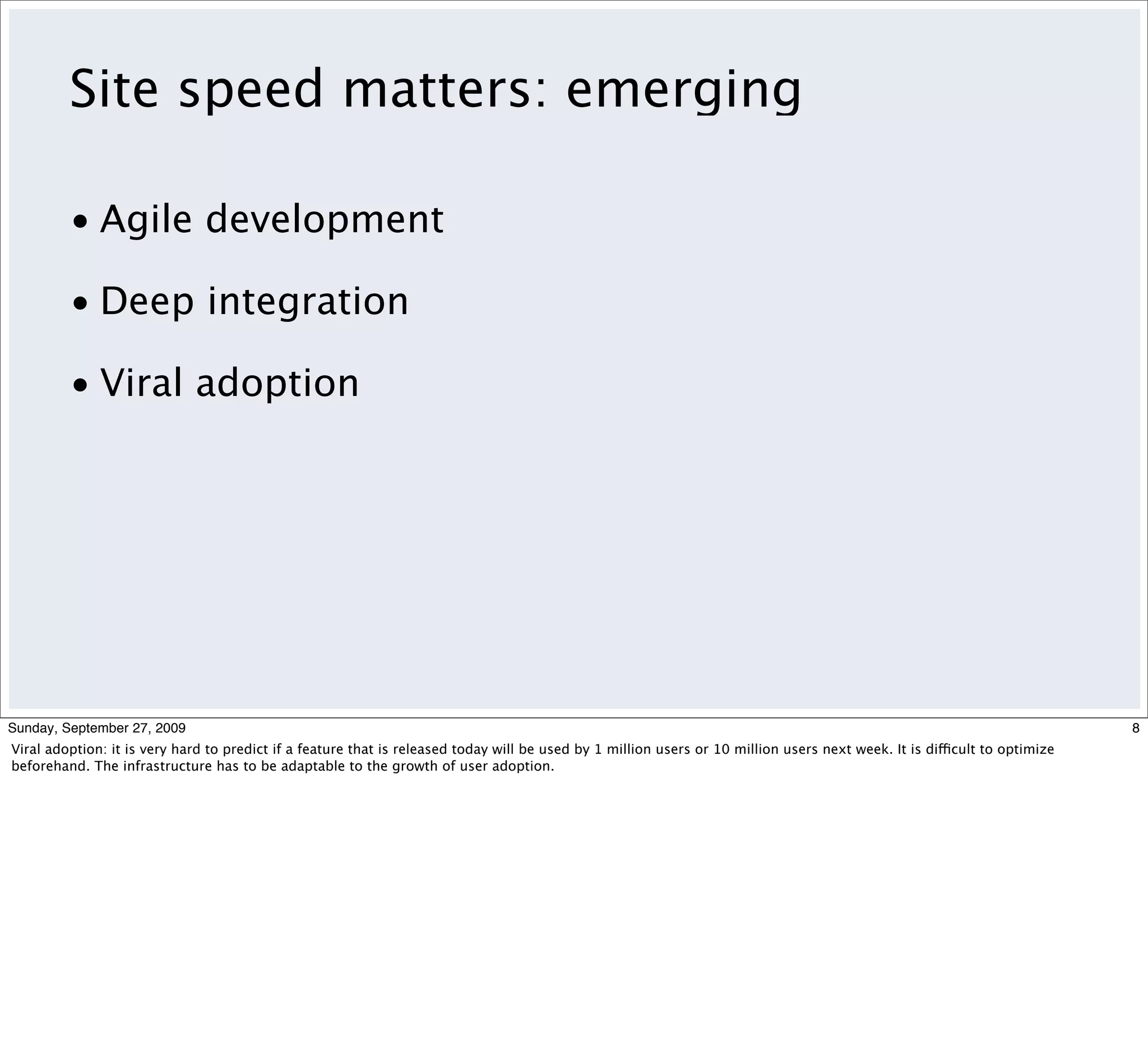 Site speed matters: emerging

         • Agile development

         • Deep integration

         • Viral adoption




Sunday, September 27, 2009                                                                                                                                                  8
Viral adoption: it is very hard to predict if a feature that is released today will be used by 1 million users or 10 million users next week. It is difficult to optimize
beforehand. The infrastructure has to be adaptable to the growth of user adoption.
 