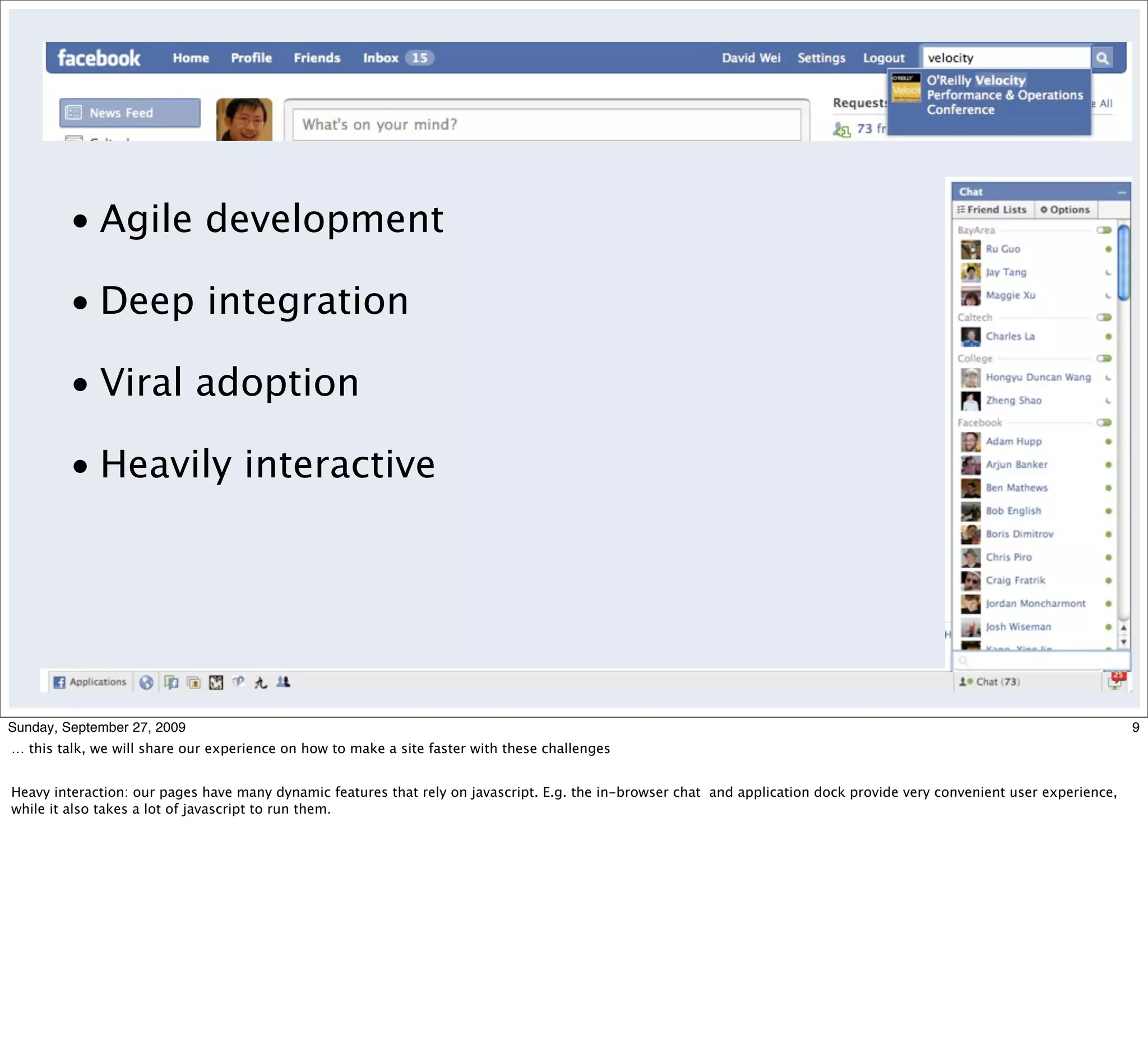 • Agile development

         • Deep integration

         • Viral adoption

         • Heavily interactive




Sunday, September 27, 2009                                                                                                                                                9
… this talk, we will share our experience on how to make a site faster with these challenges


Heavy interaction: our pages have many dynamic features that rely on javascript. E.g. the in-browser chat and application dock provide very convenient user experience,
while it also takes a lot of javascript to run them.
 