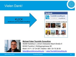 Vielen Dank!



                     KLICK
     „facebook.com/TouristikConsulting“




                           Michael Faber Touristik Consulting
                           56288 Kastellaun | Johann-Sebastian-Bach-Straße 9
                           60322 Frankfurt | Wolfsgangstrasse 90
                           Mobil: 0171 / 57 34 007 |Telefon: 069 / 24 75 38 55
                           faber@touristikconsulting.de | www.TouristikConsulting.de
Herbst/Winter 2011                        Facebook-Seminar                             30
 