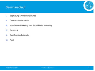Seminarablauf

I.     Begrüßung & Vorstellungsrunde

II.    Überblick Social Media

III.   Vom Online-Marketing zum Social Media Marketing

IV.    Facebook

V.     Best Practise Beispiele

VI.    Fazit




Herbst/Winter 2011                        Facebook-Seminar   4
 