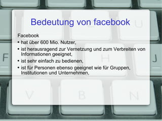Bedeutung von facebook Facebook hat über 600 Mio. Nutzer, ist herausragend zur Vernetzung und zum Verbreiten von Informationen geeignet, ist sehr einfach zu bedienen, ist für Personen ebenso geeignet wie für Gruppen, Institutionen und Unternehmen, 