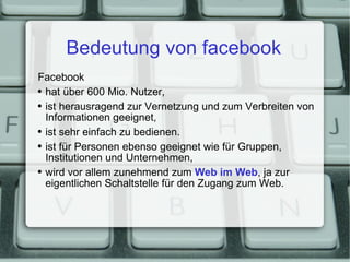 Bedeutung von facebook Facebook hat über 600 Mio. Nutzer, ist herausragend zur Vernetzung und zum Verbreiten von Informationen geeignet, ist sehr einfach zu bedienen. ist für Personen ebenso geeignet wie für Gruppen, Institutionen und Unternehmen, wird vor allem zunehmend zum  Web im Web , ja zur eigentlichen Schaltstelle für den Zugang zum Web. 
