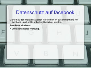 Datenschutz auf facebook Gehört zu den meistdiskutierten Problemen im Zusammenhang mit facebook - und sollte unbedingt beachtet werden. Probleme sind u.a.: umfeldorientierte Werbung, 