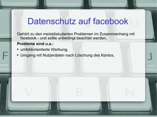 Datenschutz auf facebook Gehört zu den meistdiskutierten Problemen im Zusammenhang mit facebook - und sollte unbedingt beachtet werden. Probleme sind u.a.: umfeldorientierte Werbung, Umgang mit Nutzerdaten nach Löschung des Kontos, 