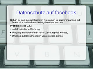 Datenschutz auf facebook Gehört zu den meistdiskutierten Problemen im Zusammenhang mit facebook - und sollte unbedingt beachtet werden. Probleme sind u.a.: umfeldorientierte Werbung, Umgang mit Nutzerdaten nach Löschung des Kontos, Umgang mit Besucherdaten von externen Seiten, 