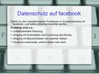 Datenschutz auf facebook Gehört zu den meistdiskutierten Problemen im Zusammenhang mit facebook - und sollte unbedingt beachtet werden. Probleme sind u.a.: umfeldorientierte Werbung, Umgang mit Nutzerdaten nach Löschung des Kontos, Umgang mit Besucherdaten von externen Seiten, Facebook entscheidet, welche Seiten man sieht. 