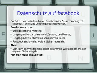 Datenschutz auf facebook Gehört zu den meistdiskutierten Problemen im Zusammenhang mit facebook - und sollte unbedingt beachtet werden. Probleme sind u.a.: umfeldorientierte Werbung, Umgang mit Nutzerdaten nach Löschung des Kontos, Umgang mit Besucherdaten von externen Seiten, Facebook entscheidet, welche Seiten man sieht. Aber: Man kann sehr weitgehend selbst bestimmen, wie facebook mit den eigenen Daten umgeht. Nur, man muss es auch tun! 