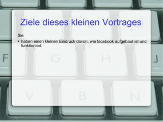 Ziele dieses kleinen Vortrages Sie haben einen kleinen Eindruck davon, wie facebook aufgebaut ist und funktioniert, 