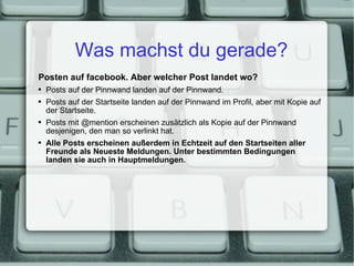 Was machst du gerade? Posten auf facebook. Aber welcher Post landet wo? Posts auf der Pinnwand landen auf der Pinnwand. Posts auf der Startseite landen auf der Pinnwand im Profil, aber mit Kopie auf der Startseite. Posts mit @mention erscheinen zusätzlich als Kopie auf der Pinnwand desjenigen, den man so verlinkt hat. Alle Posts erscheinen außerdem in Echtzeit auf den Startseiten aller Freunde als Neueste Meldungen. Unter bestimmten Bedingungen landen sie auch in Hauptmeldungen. 