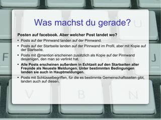 Was machst du gerade? Posten auf facebook. Aber welcher Post landet wo? Posts auf der Pinnwand landen auf der Pinnwand. Posts auf der Startseite landen auf der Pinnwand im Profil, aber mit Kopie auf der Startseite. Posts mit @mention erscheinen zusätzlich als Kopie auf der Pinnwand desjenigen, den man so verlinkt hat. Alle Posts erscheinen außerdem in Echtzeit auf den Startseiten aller Freunde als Neueste Meldungen. Unter bestimmten Bedingungen landen sie auch in Hauptmeldungen. Posts mit Schlüsselbegriffen, für die es bestimmte Gemeinschaftsseiten gibt, landen auch auf diesen. 