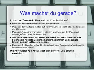 Was machst du gerade? Posten auf facebook. Aber welcher Post landet wo? Posts auf der Pinnwand landen auf der Pinnwand. Posts auf der Startseite landen auf der Pinnwand im Profil, aber mit Kopie auf der Startseite. Posts mit @mention erscheinen zusätzlich als Kopie auf der Pinnwand desjenigen, den man so verlinkt hat. Alle Posts erscheinen außerdem in Echtzeit auf den Startseiten aller Freunde als Neueste Meldungen. Unter bestimmten Bedingungen landen sie auch in Hauptmeldungen. Posts mit Schlüsselbegriffen, für die es bestimmte Gemeinschaftsseiten gibt, landen auch auf diesen. Die Reichweite von Posts lässt sich generell und einzeln einstellen. 