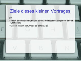 Ziele dieses kleinen Vortrages Sie haben einen kleinen Eindruck davon, wie facebook aufgebaut ist und funktioniert, wissen, warum es für viele so attraktiv ist, 