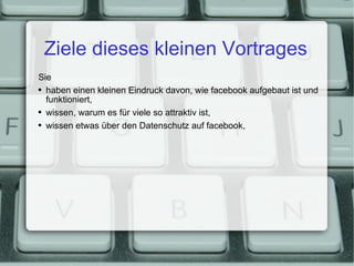 Ziele dieses kleinen Vortrages Sie haben einen kleinen Eindruck davon, wie facebook aufgebaut ist und funktioniert, wissen, warum es für viele so attraktiv ist, wissen etwas über den Datenschutz auf facebook, 