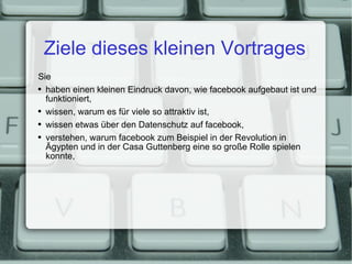 Ziele dieses kleinen Vortrages Sie haben einen kleinen Eindruck davon, wie facebook aufgebaut ist und funktioniert, wissen, warum es für viele so attraktiv ist, wissen etwas über den Datenschutz auf facebook, verstehen, warum facebook zum Beispiel in der Revolution in Ägypten und in der Casa Guttenberg eine so große Rolle spielen konnte, 