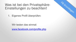 Was ist bei den Privatsphäre-
Einstellungen zu beachten!
1. Eigenes Profil überprüfen:
Wir testen das einmal:
www.facebook.com/profile.php
 