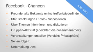 Facebook - Chancen
• Freunde, alte Bekannte online treffen/wiederfinden
• Statusmeldungen / Fotos / Videos teilen
• Über Themen informieren und diskutieren
• Gruppen-Aktivität (erleichtert die Zusammenarbeit)
• Veranstaltungen erstellen (Vorsicht: Privatsphäre)
• Seiten folgen
• Unterhaltung uvm.
 