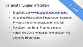 Veranstaltungen erstellen
• Erstellung auf www.facebook.com/events/list
• Unbedingt Privatsphäre-Einstellungen beachten!
Private & offene Veranstaltungen möglich.
• Facebook- und Email-Freunde einladen
• Vorteil: die Gäste können zu- und absagen mit
und ohne Begründung
 