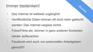 Immer bedenken!
• Das Internet ist weltweit zugänglich
• Veröffentlichte Daten können oft nicht mehr gelöscht
werden: Das Internet vergisst nichts.
• Fotos/Filme etc. können in ganz anderen Kontexten
wieder auftauschen
• Facebook wird auch von potenziellen Arbeitgebern
genutzt!!!
 