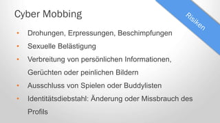 Cyber Mobbing
• Drohungen, Erpressungen, Beschimpfungen
• Sexuelle Belästigung
• Verbreitung von persönlichen Informationen,
Gerüchten oder peinlichen Bildern
• Ausschluss von Spielen oder Buddylisten
• Identitätsdiebstahl: Änderung oder Missbrauch des
Profils
 